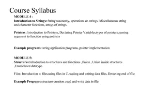 Course Syllabus
MODULE 5:
Structures:Introduction to structures and functions ,Union , Union inside structures
,Enumerated datatype.
Files: Introduction to files,using files in C,reading and writing data files, Detecting end of file
Example Programs:structure creation ,read and write data in file
MODULE 4 :
Introduction to Strings: String taxonomy, operations on strings, Miscellaneous string
and character functions, arrays of strings.
Pointers: Introduction to Pointers, Declaring Pointer Variables,types of pointers,passing
argument to function using pointers
Example programs: string application programs, pointer implementation
 