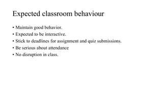 Expected classroom behaviour
• Maintain good behavior.
• Expected to be interactive.
• Stick to deadlines for assignment and quiz submissions.
• Be serious about attendance
• No disruption in class.
 