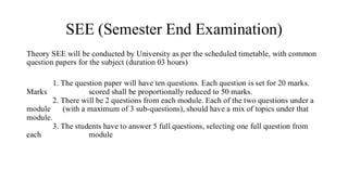 SEE (Semester End Examination)
Theory SEE will be conducted by University as per the scheduled timetable, with common
question papers for the subject (duration 03 hours)
1. The question paper will have ten questions. Each question is set for 20 marks.
Marks scored shall be proportionally reduced to 50 marks.
2. There will be 2 questions from each module. Each of the two questions under a
module (with a maximum of 3 sub-questions), should have a mix of topics under that
module.
3. The students have to answer 5 full questions, selecting one full question from
each module
 