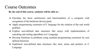 Course Outcomes
By the end of this course, students will be able to :
● Elucidate the basic architecture and functionalities of a computer with
recognition of the hardware devices/parts.
● Apply programming constructs of C language for the solution of the real world
problem
● Explore user-defined data structures like arrays with implementation of
searching and sorting algorithms in C Language
● Develop Solutions to problems using modular programming constructs by user
defined functions
● Implement user-defined data structures like strut, union and pointers in C
Language
 