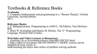 Textbooks & Reference Books
Textbooks
1. Computer fundamentals and programming in c, “Reema Thareja”, Oxford
University, Second edition,
2017.
Reference Books:
1. E. Balaguruswamy, Programming in ANSI C, 7th Edition, Tata McGraw-
Hill.
2. Brian W. Kernighan and Dennis M. Ritchie, The ‘C’ Programming
Language, Prentice Hall of India.
Web links and Video Lectures (e-Resources):
1. elearning.vtu.ac.in/econtent/courses/video/BS/15PCD23.html
2. https://nptel.ac.in/courses/106/105/106105171/ MOOC courses can be
adopted for more clarity in
understanding the topics and verities of problem solving methods.
 