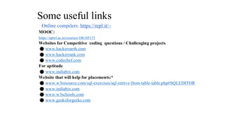 Some useful links
Online compilers: https://repl.it/~
MOOC:
https://nptel.ac.in/courses/106105171
Websites for Competitive coding questions / Challenging projects
⚫ www.hackerearth.com
⚫ www.hackerrank.com
⚫ www.codechef.com
For aptitude
⚫ www.indiabix.com
Website that will help for placements:*
⚫ www.w3resource.com/sql-exercises/sql-retrive-from-table-table.php#SQLEDITOR
⚫ www.indiabix.com
⚫ www.w3schools.com
⚫ www.geeksforgeeks.com
 
