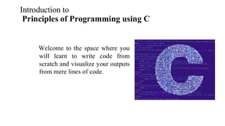 Introduction to
Principles of Programming using C
Welcome to the space where you
will learn to write code from
scratch and visualize your outputs
from mere lines of code.
 