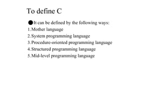 To define C
⚫It can be defined by the following ways:
1.Mother language
2.System programming language
3.Procedure-oriented programming language
4.Structured programming language
5.Mid-level programming language
 