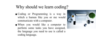 Why should we learn coding?
⚫ Coding or Programming is a way in
which a human like you or me would
communicate with a computer.
⚫ When you would like a computer to
perform some tasks you have assigned,
the language you need to use is called a
coding language.
 