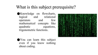 What is this subject prerequisite?
⚫Knowledge on flowcharts,
logical and relational
operators and few
mathematical concepts like
quadratic equations,
trigonometric functions.
⚫You can learn this subject
even if you know nothing
about coding.
 