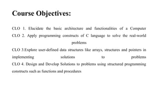 Course Objectives:
CLO 1. Elucidate the basic architecture and functionalities of a Computer
CLO 2. Apply programming constructs of C language to solve the real-world
problems
CLO 3.Explore user-defined data structures like arrays, structures and pointers in
implementing solutions to problems
CLO 4. Design and Develop Solutions to problems using structured programming
constructs such as functions and procedures
 