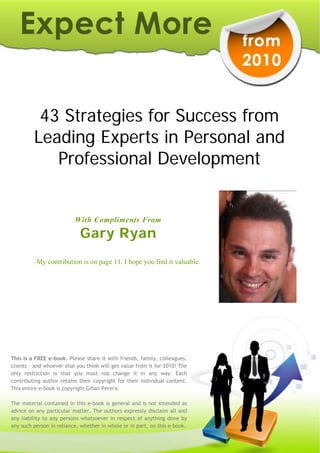 43 Strategies for Success from
         Leading Experts in Personal and
            Professional Development


                          With Compliments From

                            Gary Ryan
          My contribution is on page 11. I hope you find it valuable.




This is a FREE e-book. Please share it with friends, family, colleagues,
clients – and whoever else you think will get value from it for 2010! The
only restriction is that you must not change it in any way. Each
contributing author retains their copyright for their individual content.
This entire e-book is copyright Gihan Perera.

The material contained in this e-book is general and is not intended as
advice on any particular matter. The authors expressly disclaim all and
any liability to any persons whatsoever in respect of anything done by
any such person in reliance, whether in whole or in part, on this e-book.
 