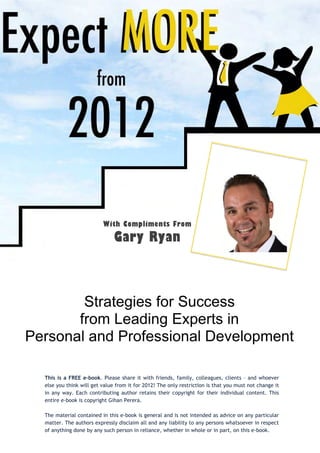 With Compliments From
                               Gary Ryan



        Strategies for Success
       from Leading Experts in
Personal and Professional Development

  This is a FREE e-book. Please share it with friends, family, colleagues, clients – and whoever
  else you think will get value from it for 2012! The only restriction is that you must not change it
  in any way. Each contributing author retains their copyright for their individual content. This
  entire e-book is copyright Gihan Perera.

  The material contained in this e-book is general and is not intended as advice on any particular
  matter. The authors expressly disclaim all and any liability to any persons whatsoever in respect
  of anything done by any such person in reliance, whether in whole or in part, on this e-book.
 