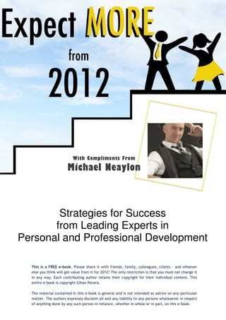 With Compliments From
                       Michael Neaylon



        Strategies for Success
       from Leading Experts in
Personal and Professional Development

  This is a FREE e-book. Please share it with friends, family, colleagues, clients – and whoever
  else you think will get value from it for 2012! The only restriction is that you must not change it
  in any way. Each contributing author retains their copyright for their individual content. This
  entire e-book is copyright Gihan Perera.

  The material contained in this e-book is general and is not intended as advice on any particular
  matter. The authors expressly disclaim all and any liability to any persons whatsoever in respect
  of anything done by any such person in reliance, whether in whole or in part, on this e-book.
 