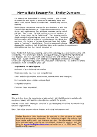How to Bake Strategy Pie – Shelley Dunstone
   I’m a fan of the Masterchef TV cooking contest. I love to relax
   on the couch with a glass of wine and a take-away meal, and
   watch other people slaving in the kitchen. I’m not very keen on
   cooking!
   Developing a competitive strategy for your business is a bit like
   a Masterchef team challenge. The contestants come into the
   studio, with no idea what they will have produced by the end of
   the day. They’re told “You’ll be making lunch for a law firm” or
   “You’re doing dinner for the Dalai Lama”. They stand around in
   shock, wondering how they are going to achieve this. Then they
   find themselves with a basket of ingredients and they know just
   one thing – by the end of the day, they must have their dishes
   ready to “plate up”. Usually (apart from the occasional culinary
   disaster) by combining their knowledge, ideas and expertise, they produce a
   delectable meal that they can all be proud of.


Like a Masterchef challenge, creating a competitive strategy is an exercise in dealing with
uncertainty. Your challenge is to bake a unique strategy, using only the ingredients at
your disposal. Like me, you might prefer to save time and effort by buying a ready-
made meal – but an “off-the-shelf” strategy won’t produce competitive advantage.
Creating an original strategy takes time, motivation and creativity - but at the end of the
process you must be ready to “plate up”.

   Ingredients for Strategy Pie
   Definition of your industry and market

   Strategic assets, e.g. your core competencies

   SWOT analysis (Strengths, Weaknesses, Opportunities and Strengths)

   Environmental scan - global, national, local

   Competitor analysis

   Customer base, segmented



Method

Slice and dice, layer the ingredients, shake and stir, let it bubble around, agitate with
questions, leaven with laughter, allow to rise, and chill for a while.

Find the “sweet spot” where you can work in your strengths and create maximum value
for your target market.

Bake, then plate up your unique strategy and enjoy business success!



     Shelley Dunstone helps businesses to innovate in their strategy to create
     sustainable competitive advantage. She facilitates strategic discussions that
     bring clarity and focus to your business planning. She also works individually
     with business leaders and is an international conference speaker. Visit her
     Web site www.shelleydunstone.com and subscribe to her FREE ezine “The
     Cauldron of Innovation”.
 