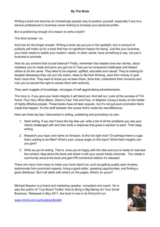 By The Book


Writing a book has become an increasingly popular way to position yourself, especially if you’re a
service professional or business owner looking to increase your personal profile.

But is positioning enough of a reason to write a book?

The short answer: no.

And now for the longer answer. Writing a book can put you in the spotlight, but no amount of
publicity will make up for a book that has no significant reason for being. Just like your business,
your book needs to satisfy your readers’ needs. In other words, have something to say, not just a
business to promote.

How do you achieve that crucial balance? Firstly, remember that readers love war stories, about
mistakes you’ve made and jams you got out of, how you’ve conquered challenges and helped
others to do the same. They liked to be inspired, uplifted, educated and valued. They’re looking for
tangible takeaways they can put into action, ideas to flip their thinking, save their money or give
them more time. They want to know you’ve been there, done that, understand their concerns and
now you’ve earned the right to advise them with authority.

They want nuggets of knowledge, not pages of self aggrandising advertisements.

The irony is, if you give your book integrity it will stand out. And sell out. Look at the success of Tim
Ferris’ Four Hour Work Week, Gihan’s Fast, Flat and Free, or Stephen Covey’s books on the habits
of highly effective people. These books have all been popular, but it’s not just pure promotion that’s
made that happen. It’s the stuff between the covers that’s made the real difference.

Here are three top tips I discovered in writing, publishing and promoting my own.

   1. Start writing. If you don’t have the big idea yet, write a list of all the problems you see your
      clients challenged with and then write a response that gives a solution to each. Then keep
      writing.

   2. Research your topic and name on Amazon. Is this hot right now? Or perhaps there’s a gap
      that’s waiting to be filled? What’s your unique angle on this topic? What fresh insights can
      you give?

   3. Write as you’re writing. That is, once you’re happy with the idea and you’re ready to road test
      the content, blog about the book and share it with your social media channels. You create a
      community around the book and gain PR momentum before it’s released.

There are many more ways to make your book stand out, such as getting quality peer reviews,
testimonials from prominent experts, hiring a good editor, speaking opportunities, and finding a
good distributor. But it all starts with what’s on the pages. What’s on yours?



Michael Neaylon is a brand and marketing speaker, consultant and coach. He is
also the author of ‘True Brand Toolkit: How to Bring in Big Money for Your Small
Business.’ Released in May 2011, the book is now in its third print run.

www.mcme.com.au/truebrandtoolkit
 