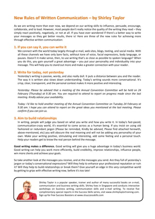 New Rules of Written Communication – by Shirley Taylor
As we are writing more than ever now, we depend on our writing skills to influence, persuade, encourage,
collaborate, and to lead. However, most people don't really notice the quality of the writing they read – they
simply react positively, negatively, or not at all. If you have ever wondered if there's a better way to write
your messages so they get better results, there is! Here are three of the new rules for achieving more
through effective written communication:

1. If you can say it, you can write it
   We connect with the world today largely through e-mail, web sites, blogs, texting, and social media. With
   all these channels we have only bare facts, without tone of voice, facial expressions, body language, or
   pauses. Doesn’t it make sense, then, to use writing that's as close as possible to spoken language? When
   you do this, you gain yourself a great advantage – you put your personality and individuality into your
   message. This will help you to stand out more and make a greater connection with your reader.

2. Write for today, not yesterday
   Yesterday's writing is passive, wordy, and also really dull. It puts a distance between you and the reader.
   The way it is written also slows down understanding. Today's writing sounds more conversational. It's
   crisp, clear, transparent, and the personal context makes it more positive and interesting.

   Yesterday: Please be advised that a meeting of the Annual Convention Committee will be held on 24
   February (Thursday) at 9.30 am. You are required to attend to report on progress made since the last
   meeting. Kindly advise your availability.

   Today: I'd like to hold another meeting of the Annual Convention Committee on Tuesday 24 February at
   9.30 am. I hope you can attend to report on the great ideas you mentioned at the last meeting. Please
   confirm if you can join us.

3. Aim to build relationships
   In writing, people will judge you based on what you write and how you write it. In today's fast-paced,
   communication-crazy world, it's essential to come across as a human being. If you insist on using old
   fashioned or redundant jargon (Please be reminded, Kindly be advised, Please find attached herewith,
   above-mentioned, etc) you will obscure the real meaning and will not be adding any personality of your
   own. Make your writing positive, stimulating and interesting, add some feeling and a personal touch.
   Help your readers get to know the real person behind the message.

Good writing makes a difference. Good writing will give you a huge advantage in today's business world.
Good writing can help you work more efficiently, build credibility, improve relationships, influence people,
win more clients and achieve your goals.

So take another look at the messages you receive, and at the messages you send. Are they full of yesterday's
jargon or today's conversational expressions? Will they help to enhance your professional reputation or ruin
it? Will they help to build relationships or break them? Give yourself an edge in this very competitive world
by getting to grips with effective writing now, before it's too late!



                     Shirley Taylor is a popular speaker, trainer and author of many successful books on e-mail,
                     communication and business writing skills. Shirley lives in Singapore and conducts interactive
                     workshops on business writing, communication skills and e-mail writing. To receive five
                     complimentary special reports in the Success Skills series, visit www.shirleytaylortraining.com.
                     Sign up for free Success Boosters at www.stsuccessskills.com
 