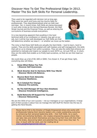 Discover How To Get The Professional Edge In 2012.
Master The Six Soft Skills For Personal Leadership.
_____________________________________________
They used to be regarded with derision not so long ago.
They were too warm and fuzzy and too touchy-feely for
professionals. They deprofessionalised what we held near
and dear. Yet, in recent times, Soft Skills are being discussed
in such elite circles as the Harvard Business Review, the Wall
Street Journal and the Financial Times, as well as entering the
curriculums of business schools everywhere.

It is now becoming apparent that excelling in the hard
technical skills of our profession or industry may get us our
job, but it will be how well-developed our Soft Skills are that
will determine whether we keep it – or whether we move up the ladder.

The irony is that these Soft Skills are actually the Hard Skills – hard to learn, hard to
sustain. They are the skills associated with self-mastery and self-management, the skills
that call on us to change from within ourselves. They are also the skills that enhance our
potential to motivate and inspire our people to work WITH us, not just FOR us. In short,
they are the skills that enable us to firstly lead ourselves, so that we can then lead our
people.

We could draw up a list of 60, 600 or 6000. I’ve chosen 6. If we get these right,
everything else will follow.

1.     Know What Makes You Tick
       - Discover Self Awareness.

2.     Work Smarter And In Harmony With Your World
       - Discover Work/Life Balance.

3.     Bounce Back From Adversity
       - Discover Resilience.

4.     Be A Catalyst For Change
       - Discover Pro-activity.

5.     Be The Self-Manager Of Your Own Emotions
       - Discover Emotional Intelligence.

6.     Build Networks Of Support For Yourself
       - Discover Networking.

We are the CEOs of our own success – not our managers or our organisations. A large
part of that success is about how we manage the Soft Stuff for therein lies the key to
getting the Hard Results.


     Maree Harris PhD is the Director of People Empowered where she works with
     professionals helping them become leaders who create outstanding outcomes
     by enhancing their personal leadership skills – their Soft Skills. As a coach,
     mentor and workshop facilitator, she creates empowering spaces where they
     can take risks and stretch themselves and stop living their lives with their foot
     on the brake, discovering talent and potential they never knew they had. To
     stay in touch with her work, join her mailing list at
     www.peopleempowered.com.au
 