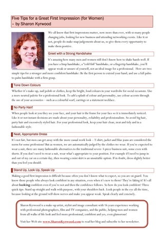 Five Tips for a Great First Impression (for Women)
– by Sharon Kyrwood
                               We all know that first impressions matter, now more than ever, with so many people
                               changing jobs, looking for new business and attending networking events. Like it or
                               not, people do make snap judgements about us, so give them every opportunity to
                               make them positive.

                               Greet with a Strong Handshake
                               It’s amazing how many men and women still don’t know how to shake hands well. If
                               you have a limp handshake, a “cold fish” handshake, or a fingertip handshake, you’ll
                               appear weak or unsure of yourself, not an ideal image for a professional. Here are two
simple tips for a stronger and more confident handshake: Be the first person to extend your hand; and use a full palm-
to-palm handshake with a firm grasp.

 Tone Down Colours
Whether it’s make-up, nail polish or clothes, keep the bright, loud colours in your wardrobe for social occasions. Use
a more neutral palette for a professional look. To add a splash of colour and personality, use colour accents through
the use of your accessories – such as a colourful scarf, earrings or a statement necklace.

 No Party Hair!
When people look at you they see your face, and your hair is the frame for your face so it is immediately noticed.
Like it or not instant decisions are made about your personality, reliability and professionalism. So avoid big hair,
party hair and excessively styled hair. For your professional look, keep your hair clean, neat and tidy and in a
fashionable style.

 Neat, Appropriate Dress
It’s not fair, but men can get away with the more casual work look – T-shirt, jacket and blue jeans are considered the
norm for some professions! But as women, we are automatically judged by the clothes we wear. If you’re expected to
wear a suit, there are many fashionable alternatives to the traditional severe 3-piece business suit, some even with
shorts. If you don’t need to wear a suit, wear what’s appropriate to your position. For example if I need to jump in
and out of my car on a certain day, then wearing a mini skirt is an unsuitable option. If in doubt, dress slightly better
than you feel you should.

 Stand Up, Look Up, Speak Up
Making a good first impression is difficult because often you don’t know what to expect, so you are on guard. You
know those people who always look confident in any situation, even when it’s new to them? They’re faking it! It’s all
about looking confident even if you’re not and then the confidence follows. So how do you look confident? Three
quick tips: Stand up straight and walk with purpose, with your shoulders back. Look people in the eye all the time,
because looking at the ground will show nerves and make you appear weak. Speak clearly and concisely.


       Sharon Kyrwood is a make-up artist, stylist and image consultant with 16 years experience working
       with professional photographers, film and TV companies, and the public, helping men and women
       from all walks of life look and feel more professional, confident and yes, even glamorous!

       Visit her Web site www.SharonKyrwood.com to read her blog and subscribe to her newsletter.
 