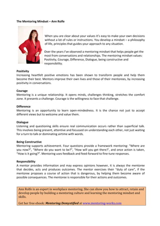 The	
  Mentoring	
  Mindset	
  –	
  Ann	
  Rolfe	
  

                                      	
  
                                      	
  
                                      When	
   you	
   are	
   clear	
   about	
   your	
   values	
   it’s	
   easy	
   to	
   make	
   your	
   own	
   decisions	
  
                                      without	
   a	
   lot	
   of	
   rules	
   or	
   instructions.	
   You	
   develop	
   a	
   mindset	
   –	
   a	
   philosophy	
  
                                      of	
  life,	
  principles	
  that	
  guides	
  your	
  approach	
  to	
  any	
  situation.	
  
                                      	
  
                                      Over	
  the	
  years	
  I’ve	
  observed	
  a	
  mentoring	
  mindset	
  that	
  helps	
  people	
  get	
  the	
  
                                      most	
  from	
  conversations	
  and	
  relationships.	
  The	
  mentoring	
  mindset	
  values:	
  
                                      Positivity,	
  Courage,	
  Difference,	
  Dialogue,	
  being	
  constructive	
  and	
  
                                 	
   responsibility.	
  
             	
  
Positivity	
                                                                                                                                                                 	
  
Increasing	
   heartfelt	
   positive	
   emotions	
   has	
   been	
   shown	
   to	
   transform	
   people	
   and	
   help	
   them	
  
become	
  their	
  best.	
  Mentors	
  improve	
  their	
  own	
  lives	
  and	
  those	
  of	
  their	
  mentorees,	
  by	
  increasing	
  
positivity	
  in	
  conversations.	
  
	
  
Courage	
  
Mentoring	
   is	
   a	
   unique	
   relationship.	
   It	
   opens	
   minds,	
   challenges	
   thinking,	
   stretches	
   the	
   comfort	
  
zone.	
  It	
  presents	
  a	
  challenge.	
  Courage	
  is	
  the	
  willingness	
  to	
  face	
  that	
  challenge.	
  
	
  
Difference	
  
Mentoring	
   is	
   an	
   opportunity	
   to	
   learn	
   open-­‐mindedness.	
   It	
   is	
   the	
   chance	
   not	
   just	
   to	
   accept	
  
different	
  views	
  but	
  to	
  welcome	
  and	
  value	
  them.	
  
	
  
Dialogue	
  
Listening	
   and	
   questioning	
   skills	
   ensure	
   real	
   communication	
   occurs	
   rather	
   than	
   superficial	
   talk.	
  
This	
  involves	
  being	
  present,	
  attentive	
  and	
  focussed	
  on	
  understanding	
  each	
  other,	
  not	
  just	
  waiting	
  
for	
  a	
  turn	
  to	
  talk	
  or	
  dominating	
  airtime	
  with	
  words.	
  	
  	
  
	
  
Being	
  Constructive	
  
Mentoring	
   supports	
   achievement.	
   Four	
   questions	
   provide	
   a	
   framework	
   mentoring:	
   “Where	
   are	
  
you	
   now?”,	
   “Where	
   do	
   you	
   want	
   to	
   be?”,	
   “How	
   will	
   you	
   get	
   there?’,	
   and	
   once	
   action	
   is	
   taken,	
  
“How	
  is	
  it	
  going?”.	
  Mentoring	
  uses	
  feedback	
  and	
  feed-­‐forward	
  to	
  fine-­‐tune	
  responses.	
  
	
  
Responsibility	
  
A	
   mentor	
   provides	
   information	
   and	
   may	
   express	
   opinions	
   however,	
   it	
   is	
   always	
   the	
   mentoree	
  
that	
   decides,	
   acts	
   and	
   produces	
   outcomes.	
   The	
   mentor	
   exercises	
   their	
   “duty	
   of	
   care”,	
   if	
   the	
  
mentoree	
   proposes	
   a	
   course	
   of	
   action	
   that	
   is	
   dangerous,	
   by	
   helping	
   them	
   become	
   aware	
   of	
  
possible	
  consequences.	
  The	
  mentoree	
  is	
  responsible	
  for	
  their	
  actions	
  and	
  outcomes.	
  
	
  
     	
  
        Ann	
  Rolfe	
  is	
  an	
  expert	
  in	
  workplace	
  mentoring.	
  She	
  can	
  show	
  you	
  how	
  to	
  attract,	
  retain	
  and	
  
        develop	
  people	
  by	
  building	
  a	
  mentoring	
  culture	
  and	
  learning	
  the	
  mentoring	
  mindset	
  and	
  
        skills.	
  
  Get	
  her	
  free	
  ebook:	
  Mentoring	
  Demystified	
  at	
  www.mentoring-­‐works.com	
  
 