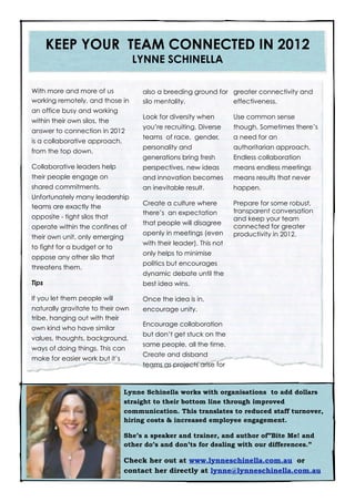 KEEP YOUR TEAM CONNECTED IN 2012
                                   LYNNE SCHINELLA

With more and more of us             also a breeding ground for greater connectivity and
working remotely, and those in       silo mentality.            effectiveness.
an office busy and working
                                     Look for diversity when        Use common sense
within their own silos, the
                                     you’re recruiting. Diverse     though. Sometimes there’s
answer to connection in 2012
                                     teams of race, gender,         a need for an
is a collaborative approach,
                                     personality and                authoritarian approach.
from the top down.
                                     generations bring fresh        Endless collaboration
Collaborative leaders help           perspectives, new ideas        means endless meetings
their people engage on               and innovation becomes         means results that never
shared commitments.                  an inevitable result.          happen.
Unfortunately many leadership
                                     Create a culture where         Prepare for some robust,
teams are exactly the
                                     there’s an expectation         transparent conversation
opposite - tight silos that                                         and keep your team
                                     that people will disagree
operate within the confines of                                      connected for greater
                                     openly in meetings (even       productivity in 2012.
their own unit, only emerging
                                     with their leader). This not
to fight for a budget or to
                                     only helps to minimise
oppose any other silo that
                                     politics but encourages
threatens them.
                                     dynamic debate until the
Tips                                 best idea wins.

If you let them people will          Once the idea is in,
naturally gravitate to their own     encourage unity.
tribe, hanging out with their
                                     Encourage collaboration
own kind who have similar
                                     but don’t get stuck on the
values, thoughts, background,
                                     same people, all the time.
ways of doing things. This can
                                     Create and disband
make for easier work but it’s
                                     teams as projects arise for



                                Lynne Schinella works with organisations to add dollars
                                straight to their bottom line through improved
                                communication. This translates to reduced staff turnover,
                                hiring costs & increased employee engagement.

                                She’s a speaker and trainer, and author of”Bite Me! and
                                other do’s and don’ts for dealing with our differences.”

                                Check her out at www.lynneschinella.com.au or
                                contact her directly at lynne@lynneschinella.com.au
 