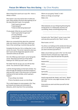 Focus On Where You Are Going – by Clive Murphy

	
                                                                                               	
  
When	
  things	
  fail	
  to	
  work	
  out	
  in	
  your	
  life	
  –	
  there	
  is	
          Where	
  are	
  you	
  going	
  “slowly”	
  in	
  life?	
  	
  
always	
  a	
  reason.	
                                                                         Where	
  are	
  things	
  not	
  working?	
  
                                                                                                 Make	
  a	
  list:	
  
One	
  reason	
  is	
  you	
  may	
  not	
  be	
  clear	
  on	
  what	
  you	
  
                                                                                                  ______________________________________	
  
want.	
  Many	
  people	
  only	
  think	
  about	
  getting	
  out	
  of	
  
the	
  state	
  they	
  don’t	
  want.	
  For	
  example:	
                                        ______________________________________	
  
	
  	
           “I	
  don’t	
  want	
  to	
  be	
  poor”	
                                                                           	
  
	
               “I	
  hate	
  being	
  fat”	
                                                   What	
  obstacles	
  are	
  you	
  hitting?	
  Eg	
  Attracting	
  the	
  
	
               “It	
  feels	
  terrible	
  being	
  depressed”	
                               wrong	
  person	
  in	
  a	
  relationship,	
  business	
  not	
  
                                                                                                 succeeding,	
  always	
  something	
  going	
  wrong.	
  
I’ll	
  ask	
  people:	
  What	
  do	
  you	
  want	
  from	
  life?	
  	
                         ______________________________________	
  
	
              “I	
  don’t	
  want	
  what	
  I’ve	
  got	
  now”	
  
                                                                                                      ______________________________________	
  
	
              “I’m	
  sick	
  of	
  failing”	
  
                                                                                                 	
  
                “I	
  want	
  things	
  to	
  be	
  better”	
  	
  
                                                                                                 Go	
  back	
  to	
  the	
  “Don’t	
  Want”	
  corner	
  in	
  your	
  chair	
  
                “I	
  don’t	
  know”	
  
                                                                                                 and	
  now	
  drive	
  yourself	
  to	
  the	
  “Want”	
  corner.	
  
When	
  you	
  constantly	
  think	
  about	
  the	
  unwanted	
  
                                                                                                 Much	
  easier,	
  isn’t	
  it?	
  
state,	
  you	
  receive	
  more	
  of	
  the	
  same.	
  When	
  you	
  
hate	
  or	
  fear	
  something,	
  it	
  controls	
  how	
  you	
  feel.	
  	
  
                                                                                                 You	
  drive	
  a	
  car	
  looking	
  out	
  the	
  windscreen	
  because	
  
Complete	
  this	
  Exercise:	
  Sit	
  in	
  a	
  rolling	
  chair	
  in	
  one	
               you	
  can	
  see	
  where	
  you	
  are	
  going.	
  Focus	
  on	
  what	
  
corner	
  of	
  a	
  room.	
  This	
  corner	
  represents	
  what	
  you	
                      you	
  want	
  and	
  drive	
  yourself	
  to	
  it.	
  
don’t	
  want	
  and	
  the	
  diagonally	
  opposite	
  corner	
  
                                                                                                 Make	
  a	
  list	
  of	
  what	
  you	
  want	
  in	
  life.	
  Turn	
  the	
  clock	
  
represents	
  what	
  you	
  do	
  want.	
  
                                                                                                 forward	
  10	
  years	
  and	
  wave	
  your	
  magic	
  wand.	
  
Sit	
  in	
  the	
  ‘What	
  you	
  don’t	
  want’	
  corner	
  facing	
  the	
                  What	
  does	
  your	
  Ideal	
  life	
  look	
  like?	
  Be	
  specific.	
  	
  
corner.	
  Now	
  back	
  yourself	
  out	
  of	
  that	
  whilst	
                              Health:	
  ______________________________	
  
looking	
  at	
  the	
  ‘What	
  you	
  don’t	
  want’	
  corner.	
  
                                                                                                 Relationship:	
  _________________________	
  
No	
  matter	
  how	
  far	
  you	
  go,	
  you	
  can	
  still	
  see	
  that	
                 Work:	
  _______________________________	
  
corner.	
  You	
  continue	
  to	
  take	
  it	
  with	
  you.	
  
                                                                                                 Income:	
  _____________________________	
  
I	
  call	
  this	
  driving	
  looking	
  out	
  the	
  back	
  window.	
  You	
                Assets:	
  ______________________________	
  
drive	
  through	
  life	
  looking	
  out	
  the	
  back	
  window	
  at	
  
what	
  you	
  don’t	
  want.	
  If	
  you	
  drive	
  your	
  car	
  forward	
                  Spirituality:	
  __________________________	
  
looking	
  out	
  the	
  back	
  window,	
  what	
  is	
  going	
  to	
                          Happiness:	
  __________________________	
  
happen?	
  
	
  	
  	
  	
  	
  	
  you	
  will	
  go	
  very	
  slowly	
                                   Avoid	
  using	
  words	
  like	
  ‘better’	
  and	
  ‘more’.	
  ‘Better’	
  
                                                                                                 and	
  ‘more’	
  can	
  be	
  a	
  very	
  slight	
  increase.	
  Aim	
  for	
  
	
  	
  	
  	
  	
  	
  lots	
  of	
  accidents	
  as	
  you	
  run	
  into	
  things	
  
                                                                                                 the	
  total.	
  
This	
  is	
  what	
  happens	
  to	
  many	
  people	
  in	
  life.	
  They	
  
                                                                                 Know	
  what	
  you	
  want	
  and	
  drive	
  yourself	
  to	
  that	
  
go	
  forward	
  very	
  slowly	
  and	
  continually	
  hit	
  
                                                                                 destination.	
  	
  
obstacles,	
  which	
  stop	
  them	
  from	
  proceeding.	
  	
  
	
  
                                                                                 	
  
	
  
	
                                                                               	
  
	
        Clive Murphy is a best selling author and the creator of “Live Your Life Potential”
	
                                                                               	
  
          (released in Feb 2012). This is a 10 Module course covering how your mind
	
        works, how to stop others from affecting the way you feel, how to feel happy,
                                                                                 	
  
	
        why you have good and bad thoughts and ways to resolve conflict in your life.
          For more information, go to:
	
  
                                                                                   www.clivemurphy.com
 