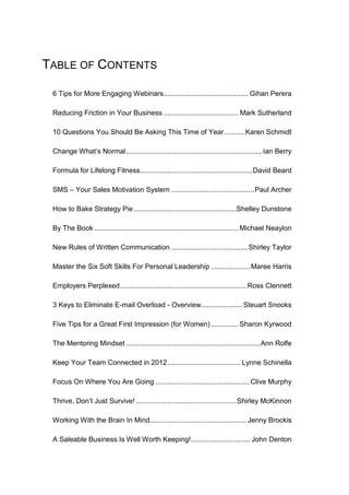 TABLE OF CONTENTS

 6 Tips for More Engaging Webinars........................................... Gihan Perera

 Reducing Friction in Your Business ...................................... Mark Sutherland

 10 Questions You Should Be Asking This Time of Year .......... Karen Schmidt

 Change Whatʼs Normal ..................................................................... Ian Berry

 Formula for Lifelong Fitness......................................................... David Beard

 SMS – Your Sales Motivation System .......................................... Paul Archer

 How to Bake Strategy Pie ....................................................Shelley Dunstone

 By The Book ......................................................................... Michael Neaylon

 New Rules of Written Communication ....................................... Shirley Taylor

 Master the Six Soft Skills For Personal Leadership .................... Maree Harris

 Employers Perplexed ................................................................ Ross Clennett

 3 Keys to Eliminate E-mail Overload - Overview..................... Steuart Snooks

 Five Tips for a Great First Impression (for Women) .............. Sharon Kyrwood

 The Mentoring Mindset .................................................................... Ann Rolfe

 Keep Your Team Connected in 2012 ..................................... Lynne Schinella

 Focus On Where You Are Going ................................................ Clive Murphy

 Thrive, Don’t Just Survive! ................................................... Shirley McKinnon

 Working With the Brain In Mind................................................. Jenny Brockis

 A Saleable Business Is Well Worth Keeping! .............................. John Denton
 