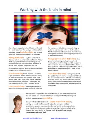 Working	
  with	
  the	
  brain	
  in	
  mind	
  




                                                                                                                                                                                                                                                                              	
  
              	
  
Many	
  of	
  us	
  have	
  a	
  packet	
  of	
  Band-­‐Aids	
  in	
  our	
  first	
  aid	
                                                                                                 has	
  been	
  shown	
  to	
  lead	
  to	
  an	
  increase	
  in	
  the	
  grey	
  
kit	
  –	
  ready	
  to	
  apply	
  to	
  that	
  cut	
  finger	
  or	
  blistered	
  heel.	
                                                                                               matter	
  on	
  brain	
  scans	
  in	
  only	
  8	
  weeks.	
  Practicing	
  
But	
  do	
  you	
  have	
  a	
  brain	
  Band-­‐Aid,	
  one	
  to	
  apply	
                                                                                                               Mindfulness	
  improves	
  focus,	
  leads	
  to	
  clearer	
  thinking	
  
when	
  your	
  thinking	
  skills	
  or	
  memory	
  let	
  you	
  down?	
                                                                                                                 and	
  a	
  greater	
  awareness	
  of	
  what	
  is	
  going	
  on	
  around	
  us	
  
                                                                                                                                                                                            in	
  the	
  present	
  moment.	
  
Paying	
  attention	
  is	
  a	
  key	
  brain	
  function	
  that	
  
allows	
  us	
  to	
  learn	
  or	
  perform	
  a	
  task	
  efficiently.	
  Yet	
  our	
  
                                                                                                                                                                                            Recognise	
  your	
  chief	
  distractors.	
  Know	
  
ability	
  to	
  pay	
  attention	
  diminishes	
  with	
  age,	
  as	
  we	
                                                                                                               your	
  enemy:	
  incoming	
  emails,	
  phone	
  calls	
  and	
  
become	
  increasingly	
  distracted	
  and	
  as	
  the	
  effects	
  of	
                                                                                                                 meetings	
  leave	
  our	
  brain	
  fatigued	
  and	
  ill	
  equipped	
  to	
  
fatigue,	
  stress	
  and	
  even	
  hunger	
  take	
  their	
  toll.	
  	
                                                                                                                 allow	
  us	
  to	
  work	
  at	
  our	
  best.	
  So	
  turn	
  off	
  the	
  phone,	
  
                                                                                                                                                                                            hang	
  up	
  the	
  “Do	
  not	
  disturb	
  sign”	
  and	
  shut	
  the	
  door	
  to	
  
Increasing	
  your	
  attention	
  skills	
  can	
  be	
  readily	
  achieved	
                                                                                                             give	
  your	
  brain	
  the	
  peace	
  and	
  quiet	
  it	
  needs	
  to	
  pay	
  
using	
  any	
  of	
  the	
  following	
  strategies.	
                                                                                                                                     better	
  attention.	
  

Practice	
  reading	
  a	
  short	
  article	
  or	
  a	
  couple	
  of	
                                                                                                                   Turn	
  down	
  the	
  noise.	
  	
  Feeling	
  relaxed	
  with	
  
pages	
  from	
  a	
  book.	
  Put	
  the	
  material	
  away	
  and	
  simply	
                                                                                                            the	
  i-­‐pod	
  or	
  the	
  radio	
  playing	
  while	
  you	
  work?	
  Great,	
  
jot	
  down	
  the	
  important	
  facts	
  from	
  the	
  piece.	
  Once	
                                                                                                                 but	
  your	
  attention	
  skills	
  are	
  reduced.	
  Ambient	
  noise,	
  
written	
  down,	
  check	
  to	
  see	
  if	
  you	
  have	
  all	
  the	
  salient	
                                                                                                      especially	
  in	
  open	
  plan	
  offices	
  contributes	
  to	
  lower	
  
points.	
  Do	
  this	
  for	
  5-­‐10	
  minutes	
  a	
  day	
  and	
  you	
  will	
                                                                                                       productivity,	
  more	
  unforced	
  errors	
  and	
  inefficiencies.	
  
improve	
  your	
  attention	
  in	
  just	
  a	
  couple	
  of	
  weeks	
                                                                                                                  If	
  you	
  want	
  to	
  get	
  home	
  on	
  time,	
  it’s	
  time	
  to	
  turn	
  the	
  
                                                                                                                                                                                            music	
  down.	
  
Learn	
  mindfulness.	
  Practising	
  mindfulness	
  or	
  
meditation	
  techniques	
  quietens	
  your	
  brain	
  down	
  and	
  


                                                                                                                                     Neuroscience	
  has	
  provided	
  the	
  understanding	
  of	
  why	
  we	
  think	
  or	
  behave	
  
                                                                                                                                     the	
  way	
  we	
  do,	
  and	
  how	
  we	
  can	
  change	
  we	
  way	
  we	
  think	
  by	
  rewiring	
  our	
  
                                                                                                                                     brain.	
  It	
  provides	
  us	
  with	
  possibility.	
  	
  

                                                                                                                                     Can	
  you	
  afford	
  not	
  to	
  be	
  brain	
  fit?	
  Expect	
  more	
  from	
  2012	
  by	
  
                                                                                                                                     starting	
  on	
  your	
  brain	
  fitness	
  skills	
  today.	
  Dr.	
  Jenny	
  is	
  a	
  medical	
  
                                                                                                                                     practitioner,	
  speaker	
  and	
  presenter.	
  She	
  works	
  with	
  business	
  people	
  to	
  
                                                                                                                                     keep	
  their	
  brains	
  fit,	
  so	
  they	
  work	
  smarter	
  and	
  get	
  better	
  results	
  in	
  what	
  
                                                                                                                                     they	
  do.	
  She	
  is	
  the	
  author	
  of	
  the	
  new	
  book	
  “Brain	
  Fit!	
  How	
  Smarter	
  
                                                                                                                                     Thinking	
  Can	
  Save	
  Your	
  Brain”	
  	
  	
  	
  	
  	
  	
  	
  	
  	
  
              	
  	
  	
  	
  	
  	
  	
  	
  	
  	
  	
  	
  	
  	
  	
  	
  	
  	
  	
  	
  	
  	
  	
  	
  	
  	
  	
  	
  	
  
                                                                                                             jenny@drjennybrockis.com	
  	
  	
  	
  	
  	
  	
  	
  	
  	
  	
  	
  	
  	
  	
  	
  	
  	
  	
  	
  	
  	
  	
  	
  www.drjennybrockis.com
 