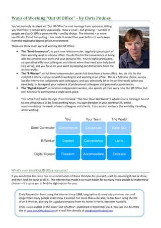 Ways of Working “Out Of Office” – by Chris Pudney
You’ve probably received an “Out Of Office” e-mail message from someone, telling
you that they’re temporarily unavailable. Now a small – but growing – number of
people are Out Of Office permanently – and by choice. The Internet – or more
specifically, Cloud Computing – has made it easier than ever before to work away
from the traditional shared office environment.
There are three main ways of working Out Of Office:
    •    The “Semi-Commuter”, or part-time telecommuter, regularly spends part of
         their working week in a home office. You do this for the convenience of being
         able to combine your work and your personal life. You’re highly productive,
         co-operating with your colleagues and clients when they need your help (and
         vice versa); and you focus on your work by keeping out distractions from the
         on-line world.
    •    The “E-Worker”, or full-time telecommuter, works full-time from a home office. You do this for the
         comfort it offers, compared with travelling to and working in an office. This is a full-time choice, so you
         use the Internet to collaborate with colleagues; and you selectively let in the on-line world when you
         need help, or to expand your network of professional colleagues and personal acquaintances.
    •    The “Digital Nomad”, or location-independent worker, also spends all their work time Out Of Office, but
         isn’t necessarily confined to a single work place.

         This is the Tim Ferriss lifestyle (from his book “The Four-Hour Workweek”), where you’re no longer bound
         to one office space or by fixed working hours. You gain freedom in your working life, whilst
         accommodating the needs of your colleagues and clients. You can also embrace the world by travelling
         while working.




What’s your ideal Out Of Office scenario?
If you would like to create one or a combination of these lifestyles for yourself, start by assuming it can be done,
and then look for ways to do it. The Internet has made it so much easier for so many more people to make these
choices – it’s up to you to find the right option for you.


        Chris Pudney has been using the Internet since 1988, long before it came into common use, and
        longer than many people even knew it existed. For more than a decade, he has been living the life
        of an E-Worker, working for a global company from his home in Perth, Western Australia.
        Chris is a co-author of the book “Out Of Office”, published in November 2011. You can visit his Web
        site at www.OutOfOfficeBook.com or e-mail him directly at chris@outofofficebook.com.
 