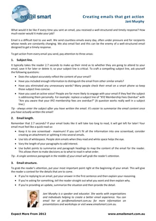 Creating emails that get action
                                                                                                       Jani Murphy

What would it be like if every time you sent an email, you received a well-structured and timely response? How
much easier would it make your job?

Email is a difficult tool to use well. We send countless emails every day, often under pressure and for recipients
whose needs are constantly changing. We also email fast and this can be the enemy of a well-structured email
designed to get a timely response.

To get action from every email you send, pay attention to three areas:

1.    Subject line.
It typically takes the reader 2.7 seconds to make up their mind as to whether they are going to attend to your
email, save it for later or delete it; so your subject line is critical. To craft a compelling subject line, ask yourself
the following questions:
     • Does the subject accurately reflect the content of your email?
     • Have you included enough information to distinguish the email from other similar emails?
     • Have you eliminated any unnecessary words? Many people check their email on a smart phone so keep
       those subject lines concise.
   • Have you used an active voice? People are far more likely to engage with your email if they feel the subject
       is addressing them personally. For example: replace a subject line of “XYZ Membership Fees Overdue” with
       “Are you aware that your XYZ membership fees are overdue?” (A question works really well in a subject
       line.)
Tip - always enter the subject after you have written the email. It’s easier to summarize the email content once
you have actually written the email!

2.    Email length.
Remember that 2.7 seconds? If your email looks like it will take too long to read, it will get left for later! Your
email must feel like a quick read so:
     • Keep it to one screenload - maximum! If you can’t fit all the information into one screenload, consider
       creating an attachment or splitting it into several emails.
     • Use lots of whitespace. People skim emails when they read and white space helps the eye.
     • Vary the length of your paragraphs to add interest.
   • Use bullet points to summarize and paragraph headings to map the content of the email for the reader.
       This allows them to make decisions as to what to read in what order.
Tip - A single sentence paragraph in the middle of your email will grab the reader’s attention.

3.    Email structure.
To grab the reader’s attention, put your most important point right at the beginning of your email. This will give
the reader a context for the details that are to come.
     • If you’re replying to an email, put your answer in the first sentence and then explain your reasoning.
     • If you’re asking for something, tell the reader straight out what you want and then explain why.
     • If you’re providing an update, summarize the situation and then provide the detail.

                             Jani Murphy is a speaker and educator. She works with organisations
                             and individuals helping to create a better email experience. You can
                             email her at jani@emailsmart.com.au for more information on
                             presentations and workshops or visit www.emailsmart.com.au.


Expect More From 2012                                                                  www.emailsmart.com.au
 