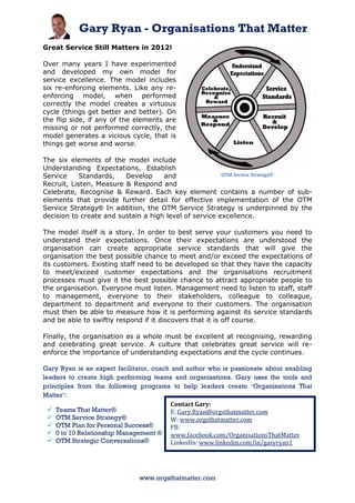Gary Ryan - Organisations That Matter
Great Service Still Matters in 2012!

Over many years I have experimented
and developed my own model for
service excellence. The model includes
six re-enforcing elements. Like any re-
enforcing model, when performed
correctly the model creates a virtuous
cycle (things get better and better). On
the flip side, if any of the elements are
missing or not performed correctly, the
model generates a vicious cycle, that is
things get worse and worse.

The six elements of the model include
Understanding Expectations, Establish
Service     Standards,   Develop     and                OTM Service Strategy®
Recruit, Listen, Measure & Respond and
Celebrate, Recognise & Reward. Each key element contains a number of sub-
elements that provide further detail for effective implementation of the OTM
Service Strategy® In addition, the OTM Service Strategy is underpinned by the
decision to create and sustain a high level of service excellence.

The model itself is a story. In order to best serve your customers you need to
understand their expectations. Once their expectations are understood the
organisation can create appropriate service standards that will give the
organisation the best possible chance to meet and/or exceed the expectations of
its customers. Existing staff need to be developed so that they have the capacity
to meet/exceed customer expectations and the organisations recruitment
processes must give it the best possible chance to attract appropriate people to
the organisation. Everyone must listen. Management need to listen to staff, staff
to management, everyone to their stakeholders, colleague to colleague,
department to department and everyone to their customers. The organisation
must then be able to measure how it is performing against its service standards
and be able to swiftly respond if it discovers that it is off course.

Finally, the organisation as a whole must be excellent at recognising, rewarding
and celebrating great service. A culture that celebrates great service will re-
enforce the importance of understanding expectations and the cycle continues.

Gary Ryan is an expert facilitator, coach and author who is passionate about enabling
leaders to create high performing teams and organisations. Gary uses the tools and
principles from the following programs to help leaders create ‘Organisations That
Matter’:
                                          Contact Gary:
   Teams That Matter®                    E: Gary.Ryan@orgsthatmatter.com
   OTM Service Strategy®                 W: www.orgsthatmatter.com
   OTM Plan for Personal Success®        FB:
   0 to 10 Relationship Management ® www.facebook.com/OrganisationsThatMatter
   OTM Strategic Conversations®          LinkedIn: www.linkedin.com/in/garyryan1
                                          Cell: 61 417 136 731 M: 0417 136 731



                              www.orgsthatmatter.com
 