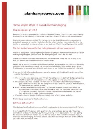 Three simple steps to avoid micromanaging
Help people get on with it

Here’s a quote from management professor, Henry Mintzberg: “The manager does not leave
the telephone, the meeting, or the email to get back to work. These contacts are the work.”

Most managers will relate to that. On the one hand, the flow of interruptions, requests and
enquiries is a source of constant frustration. On the other, constant communication is at the
center of successfully running any team or any business. What’s the right perspective on this?

The thin line between effective delegation and micro-management

The art of delegation is assigning the right person to right job. That’s the most effective way of
making things happen, which is what the manager’s job is. That’s the first step.

The second step is to make it very clear what you want done. There are lots of ways to do
that but there is one simple formula that always works.

I learnt this as a young journalist when terse sub-editors would tear up my copy and tell me to
re-write it. How, I would ask. Follow the formula, they would say: what, where, when, who?
The idea was to produce an article with a minimum of fuss that left the reader fully informed.

If you want a fully informed colleague – one who gets on with the job with a minimum of fuss
– a similar formula will work.

! Who: when the idea comes up, ask, “Who is the right person to do this?” Get people doing
      what they do best – choose someone who is good at what you want done.
! Why: explain why this is needed. Tell them how its execution will contribute to the team
      goal. Tell them why they are the best person to do it and why you trust them to deliver.
      Let them know you believe in them.
! What: be very clear about exactly what’s to be done. The end product will always be
      slightly different, but often better than you expected. Just be as precise as you can
      about what you expect. That means fewer interruptions to clarify what you meant.
      They will be able to make their own decisions.
! When: give them a doable timeframe. Make it clear when it is due and why.

The third step is as important as the other two.

Let them get on with it

Wondering where the line is between effective delegation and micromanagement? It’s here.

If you’ve got the first two steps right, give them the chance to do a great job. They may
come back and ask for direction, but that’s just asking you to do your job. They are looking
for a decision. Help them make it but put the ball back in their court. Don’t keep it in yours.
That’s just micromanaging. It will hold people back from excelling in their role and it will hold
you back from excelling in yours.
 