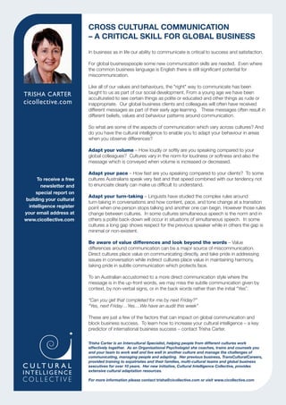 In business as in life our ability to communicate is critical to success and satisfaction.

                          For global businesspeople some new communication skills are needed. Even where
                          the common business language is English there is still signiﬁcant potential for
                          miscommunication.

                          Like all of our values and behaviours, the "right" way to communicate has been
TRISHA CARTER             taught to us as part of our social development. From a young age we have been
                          acculturated to see certain things as polite or educated and other things as rude or
                          inappropriate. Our global business clients and colleagues will often have received
                          different messages as part of their early age learning. These messages often result in
                          different beliefs, values and behaviour patterns around communication.

                          So what are some of the aspects of communication which vary across cultures? And
                          do you have the cultural intelligence to enable you to adapt your behaviour in areas
                          when you observe differences?

                          Adapt your volume – How loudly or softly are you speaking compared to your
                          global colleagues? Cultures vary in the norm for loudness or softness and also the
                          message which is conveyed when volume is increased or decreased.

                          Adapt your pace – How fast are you speaking compared to your clients? To some
      To receive a free   cultures Australians speak very fast and that speed combined with our tendency not
        newsletter and    to enunciate clearly can make us difﬁcult to understand.
     special report on
                          Adapt your turn-taking – Linguists have studied the complex rules around
building your cultural
                          turn-taking in conversations and how content, pace, and tone change at a transition
  intelligence register   point when one person stops talking and another one can begin. However those rules
your email address at     change between cultures. In some cultures simultaneous speech is the norm and in
www.cicollective.com      others a polite back-down will occur in situations of simultaneous speech. In some
                          cultures a long gap shows respect for the previous speaker while in others the gap is
                          minimal or non-existent.

                          Be aware of value differences and look beyond the words – Value
                          differences around communication can be a major source of miscommunication.
                          Direct cultures place value on communicating directly, and take pride in addressing
                          issues in conversation while indirect cultures place value in maintaining harmony,
                          taking pride in subtle communication which protects face.

                          To an Australian accustomed to a more direct communication style where the
                          message is in the up-front words, we may miss the subtle communication given by
                          context, by non-verbal signs, or in the back words rather than the initial “Yes”.

                          “Can you get that completed for me by next Friday?”
                          “Yes, next Friday…Yes....We have an audit this week”

                          These are just a few of the factors that can impact on global communication and
                          block business success. To learn how to increase your cultural intelligence – a key
                          predictor of international business success – contact Trisha Carter.

                          Trisha Carter is an Intercultural Specialist, helping people from different cultures work
                          effectively together. As an Organisational Psychologist she coaches, trains and counsels you
                          and your team to work well and live well in another culture and manage the challenges of
                          communicating, managing people and adapting. Her previous business, TransCulturalCareers,
                          provided training to expatriates and their families, multi-cultural teams and global business
                          executives for over 10 years. Her new initiative, Cultural Intelligence Collective, provides
                          extensive cultural adaptation resources.

                          For more information please contact trisha@cicollective.com or visit www.cicollective.com
 