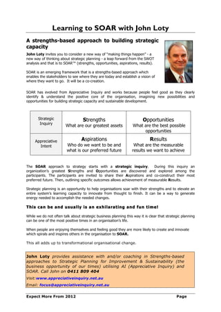 Learning to SOAR with John Loty
A strengths-based approach to building strategic
capacity
John Loty invites you to consider a new way of “making things happen” - a
new way of thinking about strategic planning - a leap forward from the SWOT
analysis and that is to SOAR™ (strengths, opportunities, aspirations, results).

SOAR is an emerging framework that is a strengths-based approach which
enables the stakeholders to see where they are today and establish a vision of
where they want to go. It will be a co-creation.


SOAR has evolved from Appreciative Inquiry and works because people feel good as they clearly
identify & understand the positive core of the organisation, imagining new possibilities and
opportunities for building strategic capacity and sustainable development.



       Strategic                   Strengths                            Opportunities
        Inquiry
                        What are our greatest assets              What are the best possible
                                                                       opportunities

     Appreciative                 Aspirations                                Results
       Intent            Who do we want to be and                 What are the measurable
                         what is our preferred future            results we want to achieve


The SOAR approach to strategy starts with a strategic inquiry.               During this inquiry an
organization’s greatest Strengths and Opportunities are discovered and explored among the
participants. The participants are invited to share their Aspirations and co-construct their most
preferred future. Then, outlining specific outcomes allows achievement of measurable Results.

Strategic planning is an opportunity to help organisations soar with their strengths and to elevate an
entire system’s learning capacity to innovate from thought to finish. It can be a way to generate
energy needed to accomplish the needed changes.

This can be and usually is an exhilarating and fun tim e!

While we do not often talk about strategic business planning this way it is clear that strategic planning
can be one of the most positive times in an organisation’s life.

When people are enjoying themselves and feeling good they are more likely to create and innovate
which spirals and inspires others in the organisation to SOAR.

This all adds up to transformational organisational change.


John Loty provides assistance with and/or coaching in Strengths-based
approaches to Strategic Planning for Improvement & Sustainability (the
business opportunity of our times) utilising AI (Appreciative Inquiry) and
SOAR. Call John on 0411 809 404
Visit:www.appreciativeinquiry.net.au
Email: focus@appreciativeinquiry.net.au


Expect More From 2012                                                                        Page
 