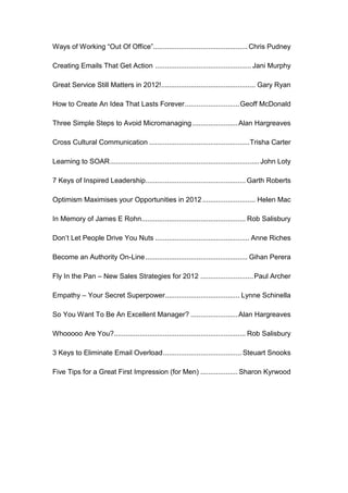 Ways of Working “Out Of Office”................................................ Chris Pudney

Creating Emails That Get Action ................................................. Jani Murphy

Great Service Still Matters in 2012!................................................ Gary Ryan

How to Create An Idea That Lasts Forever ............................ Geoff McDonald

Three Simple Steps to Avoid Micromanaging ....................... Alan Hargreaves

Cross Cultural Communication ................................................... Trisha Carter

Learning to SOAR ............................................................................ John Loty

7 Keys of Inspired Leadership................................................... Garth Roberts

Optimism Maximises your Opportunities in 2012 ........................... Helen Mac

In Memory of James E Rohn..................................................... Rob Salisbury

Don’t Let People Drive You Nuts ................................................ Anne Riches

Become an Authority On-Line .................................................... Gihan Perera

Fly In the Pan – New Sales Strategies for 2012 ........................... Paul Archer

Empathy – Your Secret Superpower ...................................... Lynne Schinella

So You Want To Be An Excellent Manager? ........................ Alan Hargreaves

Whooooo Are You?................................................................... Rob Salisbury

3 Keys to Eliminate Email Overload ........................................ Steuart Snooks

Five Tips for a Great First Impression (for Men) ................... Sharon Kyrwood
 