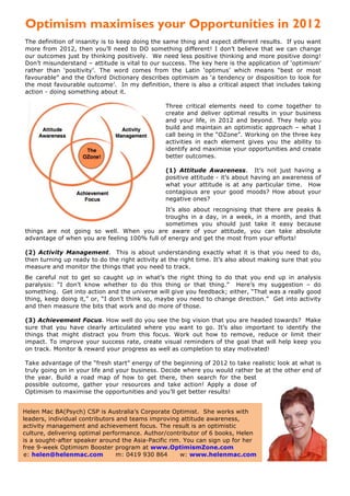 Optimism maximises your Opportunities in 2012
The definition of insanity is to keep doing the same thing and expect different results. If you want
more from 2012, then you’ll need to DO something different! I don’t believe that we can change
our outcomes just by thinking positively. We need less positive thinking and more positive doing!
Don’t misunderstand – attitude is vital to our success. The key here is the application of ‘optimism’
rather than ‘positivity’. The word comes from the Latin ‘optimus’ which means “best or most
favourable” and the Oxford Dictionary describes optimism as ‘a tendency or disposition to look for
the most favourable outcome’. In my definition, there is also a critical aspect that includes taking
action - doing something about it.

                                                Three critical elements need to come together to
                                                create and deliver optimal results in your business
                                                and your life, in 2012 and beyond. They help you
                                                build and maintain an optimistic approach – what I
                                                call being in the “OZone”. Working on the three key
                                                activities in each element gives you the ability to
                                                identify and maximise your opportunities and create
                                                better outcomes.

                                                (1) Attitude Awareness. It’s not just having a
                                                positive attitude - it’s about having an awareness of
                                                what your attitude is at any particular time. How
                                                contagious are your good moods? How about your
                                                negative ones?
                                              It’s also about recognising that there are peaks &
                                              troughs in a day, in a week, in a month, and that
                                              sometimes you should just take it easy because
things are not going so well. When you are aware of your attitude, you can take absolute
advantage of when you are feeling 100% full of energy and get the most from your efforts!

(2) Activity Management. This is about understanding exactly what it is that you need to do,
then turning up ready to do the right activity at the right time. It’s also about making sure that you
measure and monitor the things that you need to track.
Be careful not to get so caught up in what’s the right thing to do that you end up in analysis
paralysis: “I don’t know whether to do this thing or that thing.” Here’s my suggestion – do
something. Get into action and the universe will give you feedback; either, “That was a really good
thing, keep doing it,” or, “I don’t think so, maybe you need to change direction.” Get into activity
and then measure the bits that work and do more of those.

(3) Achievement Focus. How well do you see the big vision that you are headed towards? Make
sure that you have clearly articulated where you want to go. It’s also important to identify the
things that might distract you from this focus. Work out how to remove, reduce or limit their
impact. To improve your success rate, create visual reminders of the goal that will help keep you
on track. Monitor & reward your progress as well as completion to stay motivated!

Take advantage of the “fresh start” energy of the beginning of 2012 to take realistic look at what is
truly going on in your life and your business. Decide where you would rather be at the other end of
the year. Build a road map of how to get there, then search for the best
possible outcome, gather your resources and take action! Apply a dose of
Optimism to maximise the opportunities and you’ll get better results!


Helen Mac BA(Psych) CSP is Australia’s Corporate Optimist. She works with
leaders, individual contributors and teams improving attitude awareness,
activity management and achievement focus. The result is an optimistic
culture, delivering optimal performance. Author/contributor of 6 books, Helen
is a sought-after speaker around the Asia-Pacific rim. You can sign up for her
free 9-week Optimism Booster program at www.OptimismZone.com
e: helen@helenmac.com            m: 0419 930 864     w: www.helenmac.com



   © Helen Macdonald 2011                                               Expect More From 2012
 