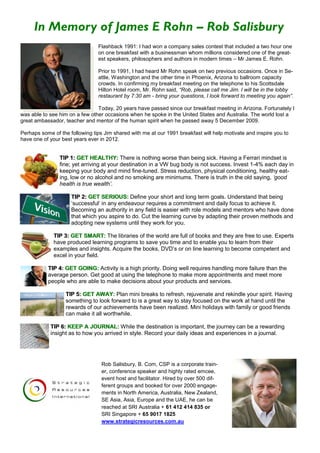 In Memory of James E Rohn – Rob Salisbury
                                Flashback 1991: I had won a company sales contest that included a two hour one
                                on one breakfast with a businessman whom millions considered one of the great-
                                est speakers, philosophers and authors in modern times – Mr James E. Rohn.

                                Prior to 1991, I had heard Mr Rohn speak on two previous occasions. Once in Se-
                                attle, Washington and the other time in Phoenix, Arizona to ballroom capacity
                                crowds. In confirming my breakfast meeting on the telephone to his Scottsdale
                                Hilton Hotel room, Mr. Rohn said, “Rob, please call me Jim. I will be in the lobby
                                restaurant by 7:30 am - bring your questions, I look forward to meeting you again”.

                                Today, 20 years have passed since our breakfast meeting in Arizona. Fortunately I
was able to see him on a few other occasions when he spoke in the United States and Australia. The world lost a
great ambassador, teacher and mentor of the human spirit when he passed away 5 December 2009.

Perhaps some of the following tips Jim shared with me at our 1991 breakfast will help motivate and inspire you to
have one of your best years ever in 2012.


                TIP 1: GET HEALTHY: There is nothing worse than being sick. Having a Ferrari mindset is
                fine; yet arriving at your destination in a VW bug body is not success. Invest 1-4% each day in
                keeping your body and mind fine-tuned. Stress reduction, physical conditioning, healthy eat-
                ing, low or no alcohol and no smoking are minimums. There is truth in the old saying, ‘good
                health is true wealth’.

                     TIP 2: GET SERIOUS: Define your short and long term goals. Understand that being
                     ‘successful’ in any endeavour requires a commitment and daily focus to achieve it.
                     Becoming an authority in any field is easier with role models and mentors who have done
                     that which you aspire to do. Cut the learning curve by adapting their proven methods and
                     adopting new systems until they work for you.

             TIP 3: GET SMART: The libraries of the world are full of books and they are free to use. Experts
             have produced learning programs to save you time and to enable you to learn from their
             examples and insights. Acquire the books, DVD’s or on line learning to become competent and
             excel in your field.

           TIP 4: GET GOING: Activity is a high priority. Doing well requires handling more failure than the
           average person. Get good at using the telephone to make more appointments and meet more
           people who are able to make decisions about your products and services.

                   TIP 5: GET AWAY: Plan mini breaks to refresh, rejuvenate and rekindle your spirit. Having
                   something to look forward to is a great way to stay focused on the work at hand until the
                   rewards of our achievements have been realized. Mini holidays with family or good friends
                   can make it all worthwhile.

            TIP 6: KEEP A JOURNAL: While the destination is important, the journey can be a rewarding
            insight as to how you arrived in style. Record your daily ideas and experiences in a journal.




                                  Rob Salisbury, B. Com, CSP is a corporate train-
                                  er, conference speaker and highly rated emcee,
                                  event host and facilitator. Hired by over 500 dif-
                                  ferent groups and booked for over 2000 engage-
                                  ments in North America, Australia, New Zealand,
                                  SE Asia, Asia, Europe and the UAE, he can be
                                  reached at SRI Australia + 61 412 414 835 or
                                  SRI Singapore + 65 9017 1825
                                  www.strategicresources.com.au
 