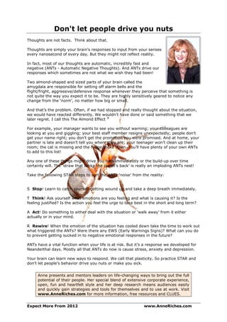 Don't let people drive you nuts
Thoughts are not facts. Think about that.

Thoughts are simply your brain's responses to input from your senses
every nanosecond of every day. But they might not reflect reality.

In fact, most of our thoughts are automatic, incredibly fast and
negative (ANTs - Automatic Negative Thoughts). And ANTs drive our
responses which sometimes are not what we wish they had been!

Two almond-shaped and sized parts of your brain called the
amygdala are responsible for setting off alarm bells and the
flight/fright, aggressive/defensive response whenever they perceive that something is
not quite the way you expect it to be. They are highly sensitively geared to notice any
change from the ‘norm’, no matter how big or small.

And that’s the problem. Often, if we had stopped and really thought about the situation,
we would have reacted differently. We wouldn’t have done or said something that we
later regret. I call this The Almond Effect ®

For example, your manager wants to see you without warning; your colleagues are
looking at you and giggling; your best staff member resigns unexpectedly; people don’t
get your name right; you don’t get the promotion you were promised. And at home, your
partner is late and doesn’t tell you where they are; your teenager won’t clean up their
room; the cat is missing and the fridge broke down. You’ll have plenty of your own ANTs
to add to this list!

Any one of these things might drive you nuts immediately or the build-up over time
certainly will. The ‘straw that broke the camel’s back’ is really an imploding ANTs nest!

Take the following STAR steps to sort the ANTs ‘noise’ from the reality:


S Stop! Learn to catch yourself getting wound up and take a deep breath immediately.

T Think! Ask yourself what emotions are you feeling and what is causing it? Is the
feeling justified? Is the action you feel the urge to take best in the short and long term?

A Act! Do something to either deal with the situation or ‘walk away’ from it either
actually or in your mind.

R Rewire! When the emotion of the situation has cooled down take the time to work out
what triggered the ANTs? Were there any EWS (Early Warnings Signs)? What can you do
to prevent getting sucked in to negative emotional responses in the future?

ANTs have a vital function when your life is at risk. But it’s a response we developed for
Neanderthal days. Mostly all that ANTs do now is cause stress, anxiety and depression.

Your brain can learn new ways to respond. We call that plasticity. So practice STAR and
don’t let people’s behavior drive you nuts or make you sick.


     Anne presents and mentors leaders on life-changing ways to bring out the full
     potential of their people. Her special blend of extensive corporate experience,
     open, fun and heartfelt style and her deep research means audiences easily
     and quickly gain strategies and tools for themselves and to use at work. Visit
     www.AnneRiches.com for more information, free resources and CLUES.


Expect More From 2012                                         www.AnneRiches.com
 