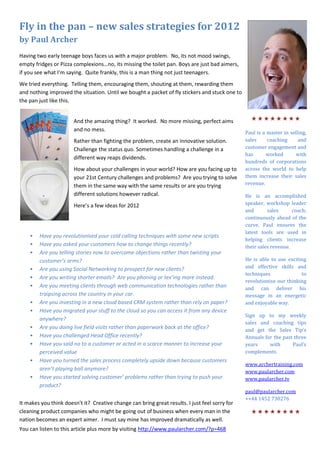 Fly in the pan – new sales strategies for 2012
by Paul Archer
Having two early teenage boys faces us with a major problem. No, its not mood swings,
empty fridges or Pizza complexions…no, its missing the toilet pan. Boys are just bad aimers,
if you see what I’m saying. Quite frankly, this is a man thing not just teenagers.
We tried everything. Telling them, encouraging them, shouting at them, rewarding them
and nothing improved the situation. Until we bought a packet of fly stickers and stuck one to
the pan just like this.


                       And the amazing thing? It worked. No more missing, perfect aims            
                       and no mess.
                                                                                                Paul is a master in selling,
                       Rather than fighting the problem, create an innovative solution.         sales     coaching      and
                       Challenge the status quo. Sometimes handling a challenge in a            customer engagement and
                                                                                                has      worked        with
                       different way reaps dividends.
                                                                                                hundreds of corporations
                       How about your challenges in your world? How are you facing up to        across the world to help
                       your 21st Century challenges and problems? Are you trying to solve       them increase their sales
                       them in the same way with the same results or are you trying             revenue.

                       different solutions however radical.                                     He is an accomplished
                       Here’s a few ideas for 2012                                              speaker, workshop leader
                                                                                                and       sales      coach;
                                                                                                continuously ahead of the
                                                                                                curve, Paul ensures the
                                                                                                latest tools are used in
    •   Have you revolutionised your cold calling techniques with some new scripts
                                                                                                helping clients increase
    •   Have you asked your customers how to change things recently?                            their sales revenue.
    •   Are you telling stories now to overcome objections rather than twisting your
        customer’s arms?                                                                        He is able to use exciting
    •   Are you using Social Networking to prospect for new clients?                            and effective skills and
                                                                                                techniques              to
    •   Are you writing shorter emails? Are you phoning or tex’ing more instead.
                                                                                                revolutionise our thinking
    •   Are you meeting clients through web communication technologies rather than              and can deliver his
        traipsing across the country in your car.                                               message in an energetic
    •   Are you investing in a new cloud based CRM system rather than rely on paper?            and enjoyable way.
    •   Have you migrated your stuff to the cloud so you can access it from any device
                                                                                                Sign up to my weekly
        anywhere?
                                                                                                sales and coaching tips
    •   Are you doing live field visits rather than paperwork back at the office?               and get the Sales Tip’s
    •   Have you challenged Head Office recently?                                               Annuals for the past three
    •   Have you said no to a customer or acted in a scarce manner to increase your             years     with      Paul’s
        perceived value                                                                         complements.
    •   Have you turned the sales process completely upside down because customers
                                                                                                www.archertraining.com
        aren’t playing ball anymore?                                                            www.paularcher.com
    •   Have you started solving customer’ problems rather than trying to push your             www.paularcher.tv
        product?
                                                                                                paul@paularcher.com
                                                                                                ++44 1452 730276
It makes you think doesn’t it? Creative change can bring great results. I just feel sorry for
cleaning product companies who might be going out of business when every man in the               
nation becomes an expert aimer. I must say mine has improved dramatically as well.
You can listen to this article plus more by visiting http://www.paularcher.com/?p=468
 