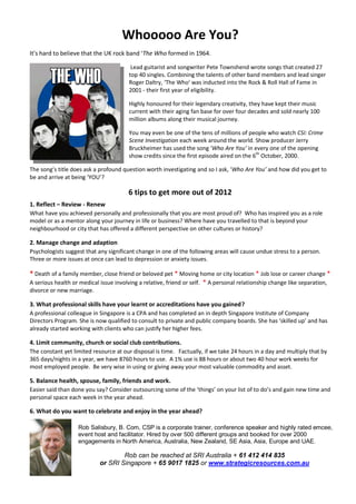 Whooooo Are You?
It’s hard to believe that the UK rock band ‘The Who formed in 1964.

                                        Lead guitarist and songwriter Pete Townshend wrote songs that created 27
                                       top 40 singles. Combining the talents of other band members and lead singer
                                       Roger Daltry, ‘The Who’ was inducted into the Rock & Roll Hall of Fame in
                                       2001 - their first year of eligibility.

                                       Highly honoured for their legendary creativity, they have kept their music
                                       current with their aging fan base for over four decades and sold nearly 100
                                       million albums along their musical journey.

                                       You may even be one of the tens of millions of people who watch CSI: Crime
                                       Scene Investigation each week around the world. Show producer Jerry
                                       Bruckheimer has used the song ‘Who Are You’ in every one of the opening
                                       show credits since the first episode aired on the 6th October, 2000.

The song’s title does ask a profound question worth investigating and so I ask, ‘Who Are You’ and how did you get to
be and arrive at being ‘YOU’?

                                       6 tips to get more out of 2012
1. Reflect – Review - Renew
What have you achieved personally and professionally that you are most proud of? Who has inspired you as a role
model or as a mentor along your journey in life or business? Where have you travelled to that is beyond your
neighbourhood or city that has offered a different perspective on other cultures or history?

2. Manage change and adaption
Psychologists suggest that any significant change in one of the following areas will cause undue stress to a person.
Three or more issues at once can lead to depression or anxiety issues.

* Death of a family member, close friend or beloved pet * Moving home or city location * Job lose or career change *
A serious health or medical issue involving a relative, friend or self. * A personal relationship change like separation,
divorce or new marriage.

3. What professional skills have your learnt or accreditations have you gained?
A professional colleague in Singapore is a CPA and has completed an in depth Singapore Institute of Company
Directors Program. She is now qualified to consult to private and public company boards. She has ‘skilled up’ and has
already started working with clients who can justify her higher fees.

4. Limit community, church or social club contributions.
The constant yet limited resource at our disposal is time. Factually, if we take 24 hours in a day and multiply that by
365 days/nights in a year, we have 8760 hours to use. A 1% use is 88 hours or about two 40 hour work weeks for
most employed people. Be very wise in using or giving away your most valuable commodity and asset.

5. Balance health, spouse, family, friends and work.
Easier said than done you say? Consider outsourcing some of the ‘things’ on your list of to do’s and gain new time and
personal space each week in the year ahead.

6. What do you want to celebrate and enjoy in the year ahead?

                   Rob Salisbury, B. Com, CSP is a corporate trainer, conference speaker and highly rated emcee,
                   event host and facilitator. Hired by over 500 different groups and booked for over 2000
                   engagements in North America, Australia, New Zealand, SE Asia, Asia, Europe and UAE.

                                    Rob can be reached at SRI Australia + 61 412 414 835
                            or SRI Singapore + 65 9017 1825 or www.strategicresources.com.au
 