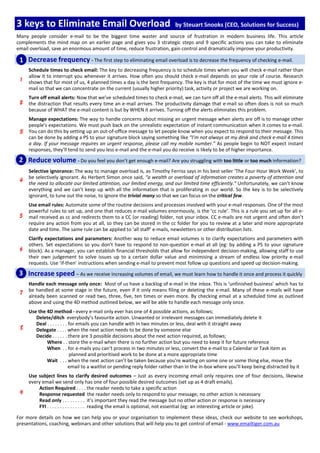 3 keys to Eliminate Email Overload                                           by Steuart Snooks (CEO, Solutions for Success)
Many people consider e-mail to be the biggest time waster and source of frustration in modern business life. This article
complements the mind map on an earlier page and gives you 3 strategic steps and 9 specific actions you can take to eliminate
email overload, save an enormous amount of time, reduce frustration, gain control and dramatically improve your productivity.

 1 Decrease frequency - The first step to eliminating email overload is to decrease the frequency of checking e-mail.
     Schedule times to check email: The key to decreasing frequency is to schedule times when you will check e-mail rather than
     allow it to interrupt you whenever it arrives. How often you should check e-mail depends on your role of course. Research
     shows that for most of us, 4 planned times a day is the best frequency. The key is that for most of the time we must ignore e-
     mail so that we can concentrate on the current (usually higher priority) task, activity or project we are working on.
     Turn off email alerts: Now that we’ve scheduled times to check e-mail, we can turn off all the e-mail alerts. This will eliminate
     the distraction that results every time an e-mail arrives. The productivity damage that e-mail so often does is not so much
     because of WHAT the e-mail content is but by WHEN it arrives. Turning off the alerts eliminates this problem.
     Manage expectations: The way to handle concerns about missing an urgent message when alerts are off is to manage other
     people's expectations. We must push back on the unrealistic expectation of instant communication when it comes to e-mail.
     You can do this by setting up an out-of-office message to let people know when you expect to respond to their message. This
     can be done by adding a PS to your signature block saying something like “I’m not always at my desk and check e-mail 4 times
     a day. If your message requires an urgent response, please call my mobile number.” As people begin to NOT expect instant
     responses, they’ll tend to send you less e-mail and the e-mail you do receive is likely to be of higher importance.

 2 Reduce volume - Do you feel you don’t get enough e-mail? Are you struggling with too little or too much information?
     Selective ignorance: The way to manage overload is, as Timothy Ferriss says in his best seller ‘The Four Hour Work Week’, to
     be selectively ignorant. As Herbert Simon once said, “a wealth or overload of information creates a poverty of attention and
     the need to allocate our limited attention, our limited energy, and our limited time efficiently.” Unfortunately, we can’t know
     everything and we can’t keep up with all the information that is proliferating in our world. So the key is to be selectively
     ignorant, to tune out the noise, to ignore the trivial many so that we can focus on the critical few.
     Use email rules: Automate some of the routine decisions and processes involved with your e-mail responses. One of the most
     powerful rules to set up, and one that reduces e-mail volumes enormously, is the ‘cc rule’. This is a rule you set up for all e-
     mail received as cc and redirects them to a CC (or reading) folder, not your inbox. CC e-mails are not urgent and often don’t
     require any action from you at all, so they can be stored in the cc folder for you to review at a later and more appropriate
     date and time. The same rule can be applied to ‘all staff’ e-mails, newsletters or other distribution lists.
     Clarify expectations and parameters: Another way to reduce email volumes is to clarify expectations and parameters with
     others. Set expectations so you don’t have to respond to non-question e-mail at all (eg: by adding a PS to your signature
     block). As a manager, you can establish financial thresholds that allow for independent decision-making, allowing staff to use
     their own judgement to solve issues up to a certain dollar value and minimising a stream of endless low priority e-mail
     requests. Use ‘if-then’ instructions when sending e-mail to prevent most follow up questions and speed up decision-making.
 3 Increase speed – As we receive increasing volumes of email, we must learn how to handle it once and process it quickly
     Handle each message only once: Most of us have a backlog of e-mail in the inbox. This is ‘unfinished business’ which has to
     be handled at some stage in the future, even if it only means filing or deleting the e-mail. Many of these e-mails will have
     already been scanned or read two, three, five, ten times or even more. By checking email at a scheduled time as outlined
     above and using the 4D method outlined below, we will be able to handle each message only once.
     Use the 4D method - every e-mail only ever has one of 4 possible actions, as follows;
        Delete/ditch everybody’s favourite action. Unwanted or irrelevant messages can immediately delete it
        Deal . . . . . . . . for emails you can handle with in two minutes or less, deal with it straight away
        Delegate . . . . when the next action needs to be done by someone else
        Decide . . . . . . there are 3 possible decisions about the next action required, as follows;
             Where . . store the e-mail when there is no further action but you need to keep it for future reference
             When . . for e-mails you can’t process in two minutes or less, convert the e-mail to a Calendar or Task item as
                             planned and prioritised work to be done at a more appropriate time
             Wait . . . when the next action can’t be taken because you’re waiting on some one or some thing else, move the
                             email to a waitlist or pending reply folder rather than in the in-box where you’ll keep being distracted by it
     Use subject lines to clarify desired outcomes – Just as every incoming email only requires one of four decisions, likewise
     every email we send only has one of four possible desired outcomes (set up as 4 draft emails).
         Action Required . . . . the reader needs to take a specific action
         Response requested the reader needs only to respond to your message; no other action is necessary
         Read only . . . . . . . . . it’s important they read the message but no other action or response is necessary
         FYI . . . . . . . . . . . . . . . reading the email is optional, not essential (eg: an interesting article or joke).

For more details on how we can help you or your organisation to implement these ideas, check our website to see workshops,
presentations, coaching, webinars and other solutions that will help you to get control of email - www.emailtiger.com.au
 