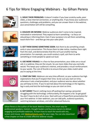6 Tips for More Engaging Webinars - by Gihan Perera
                 1. SOLVE THEIR PROBLEMS: It doesn’t matter if you have scratchy audio, poor
                 slides, a slow Internet connection, or anything else. If you know your audience’s
                 questions, challenges and problems, and you can answer them in the webinar,
                 your presentation will still be compelling.


                 2. EDUCATE OR INFORM: Webinar audiences don’t come to be inspired,
                 motivated or entertained. They expect to learn something – so focus on
                 educating or informing them. Even if your purpose is to sell them something,
                 teach them first – and then go into your sales pitch.


                 3. GET THEM DOING SOMETHING SOON: Ask them to do something simple
                 early in your presentation. This forces them to take notice, involves them right
                 from the start, and demonstrates that this isn’t just another boring
                 presentation. For example, you could conduct a poll, ask them to write
                 something or invite people to speak out loud.

                 4. USE MORE VISUALS: In a face-to-face presentation, your slides are a visual
                 aid; in a webinar, they are the visuals. So use more slides than you normally
                 would. This keeps your audience’s interest, and provides a visual reinforcement
                 to your words. The rule of thumb is to ensure that your slides match what
                 you’re saying at the time.

                 5. START ON TIME: Webinars are very time-efficient, so your audience has high
                 expectations that you’ll respect their time. So be sure you start on time;
                 otherwise it sets a bad precedent, and your audience worries about whether
                 you will keep to time. If you’re worried about the technology or the logistics,
                 log in early and test the technology so you can start on time.

                 6. GET GOOD! There’s nothing more off-putting than seeing a presenter
                 struggling with the technology. Unfortunately, this happens a lot. So get good!
                 You don’t have to do it all at once. Start with just a PowerPoint presentation for
                 your first webinar. In later webinars, you can add polls, audience questions,
                 switching between windows, and other advanced features.

Gihan Perera is the author of the book Webinar Smarts, the smart way for
professional speakers, trainers, thought leaders and business owners to deliver
engaging and profitable webinars. To learn how to reach the world with mic,
screen and mouse, visit WebinarSmarts.com for your copy. You can also download
a free chapter on how to create effective webinar visuals.
 