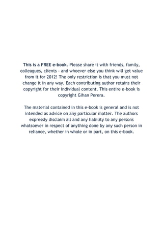 This is a FREE e-book. Please share it with friends, family,
colleagues, clients – and whoever else you think will get value
  from it for 2012! The only restriction is that you must not
 change it in any way. Each contributing author retains their
 copyright for their individual content. This entire e-book is
                    copyright Gihan Perera.

 The material contained in this e-book is general and is not
 intended as advice on any particular matter. The authors
   expressly disclaim all and any liability to any persons
whatsoever in respect of anything done by any such person in
   reliance, whether in whole or in part, on this e-book.
 