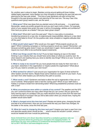 10 questions you should be asking this time of year

So, another year is about to begin. Besides running around getting all those holiday
related tasks organised, many leaders turn their thoughts to analysing the year that was and
planning for the new year ahead. This time of year gardeners are also turning their
thoughts to the past growing season and planning for the next one. The way I see it the
questions each group needs to ask, are the same . . .

1. What grew? What new ideas that you planted came to life and grew . . . in a good way.
Remember, weeds are prolific growers too and you don’t want more of them. For example,
which of your people have grown this year in terms of knowledge, abilities and confidence?
How have you grown as a leader? Has your team grown closer?

2. What died? What didn’t work this past year? Was it a new policy or procedure,
transferring someone to a new role, re-organising job responsibilities, taking on a new client
or a hire that failed to thrive? On the positive side, what unhelpful or negative attitudes died
off this year?

3. What would I plant again? Who would you hire again? What projects would you do
again? Which marketing campaigns or training programs would you repeat? Remember, just
because something grew doesn’t mean you would plant it again. Some people and projects
require too much effort to be worthwhile repeat investments.

4. What new things would I like to try? If you’ve been keeping an eye on the latest
thinking in your industry then you should have some ideas on what you could try next. So
what research and reading have you done to identify new things? What is on your “to do list”
for the coming year?

5. What is ready to be moved? Do you have people that are ready for their next role in
your team, elsewhere in the organisation or maybe outside the organisation? What about
you? Do you need to consider your next move?

6. What worked for others? Look around your organisation for signs of what worked for
other leaders and their teams. Maybe those same initiatives could work for your team. If you
can learn from other leaders you will shortcut the path to success.

7. What needs a rest? Gardeners rest beds to allow the soil to regenerate or they can run
out of nutrients. What projects need a rest this coming year? Which of your staff need a
holiday or at least a break from demanding tasks? What long established practices could do
with a rest?

8. What circumstances were within or outside of my control? The weather and the GFC
you can’t control but there are many other things that you can control. Did you ignore the
early warning signs of a problem? Did you make decisions that you knew from the start had
a minimal chance of success? Did you fail to take action when you should have, hoping the
problem would solve itself?

9. What’s changed since this time last year? People and plants grow, changing the look
and feel of an environment. How can you summarise the way your team has changed, for
the better or the worse, since this time last year.

10. What do I want to change by this time next year? Imagine your team a year from now
and describe exactly what it would be like . . . what it would and wouldn’t contain, where it
would be headed and how it would be performing.

Karen Schmidt from Let’s Grow! describes herself as a workplace gardener who can
help your business bloom by growing your managers into engaging leaders. To
book Karen for your next conference or professional development event contact
her on 0411 745 430 or visit www.letsgrow.com.au.
 