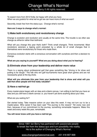 Change Whatʼs Normal
                            by Ian Berry © All rights reserved.


To expect more from 2012 ﬁrstly, be happy with what you have.
When we are grateful for what weʼve got we can have more of what we want!

Secondly, break free from the status quo. Change whatʼs normal.

Here are 3 ways to change whatʼs normal:

1) Make both evolutionary and revolutionary change

Change is evolution and revolution and usually at the same time. The trouble is we often see
change as either/or rather than both/and.

What will you change this year that's both? Think small change/s. Think incremental. Most
revolutions were/are a tipping point preceded by a whole lot of small changes that in
themselves were revolutionary for those who made them.

Conscious evolution starts with a conscious conversation with ourselves and then a decision to
change.

What are you saying to yourself? What are you doing about what youʼre hearing?

2) Eliminate show from your leadership and deliver more value

There is a saying about professional golf that goes something like “driving is for show and
putting is for dough.” The folk who win golf tournaments have great short games and are not
necessarily great at the big shots.

What will you eliminate this year from your leadership that is show and what will you
add that other people will ﬁnd really valuable?

3) Have a red-hot go

Every master-piece began with an idea and a blank canvas. I am willing to bet that you have an
idea and you still have a blank canvas i.e. you havenʼt yet done anything about your idea.

What are you waiting for?

Get started today. Take massive action on your idea this week. It may not turn our to be a
master-piece. Who cares! It has been said “The journey is the reward.” Yet every now and
then, because of our commitment to the journey, something remarkable happens. Make this
week and every week this year, remarkable.

You will never know until you have a red-hot go.




            Since 1991 Ian Berry has partnered with passionate people
          to break fee from the status quo and turn possibility into reality.
                   He is the author of Changing Whatʼs Normal.

                www.changingwhatsnormal.com              +61 418 807 898
 