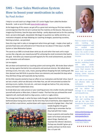 SMS – Your Sales Motivation System
How to boost your motivation in sales
by Paul Archer
I help to run and coach our village Under 12’s Junior Rugby Team called the Bredon
Buzzards. Look us up on the web www.bredonrugby.org
At the beginning of this season, we got off to a great start winning our first two matches
convincingly but then the rot set in and we lost five matches on the bounce. Now you can
imagine by Christmas, how the boys were feeling – pretty depressed and as for the coaching
team, we were distraught…devastated. We began to question our ability and drive, our
motivation dropped, we kept debating our coaching strategies, questioning ourselves,         
blaming ourselves…we panicked.                                                             Paul is a master in selling,
Does this ring a bell in sales or management when times get tough – maybe a lean spell, a  sales     coaching      and
period of bad news and unforced errors? How do we rise above it? One way is my SMS         customer engagement and
                                                                                           has      worked        with
System or Sales Motivation System
                                                                                                  hundreds of corporations
The secret to an SMS is to break down what you do and rather than wait until a major              across the world to help
success like a big sale, you reward yourself for achieving the small increments that lead to      them increase their sales
the goal. And when you reward yourself regularly for the small achievements, you boost            revenue.
your motivation and self esteem.                                                              He is an accomplished
Let me explain.                                                                               speaker, workshop leader
                                                                                              and       sales      coach;
We sat down and examined our coaching system and training drills. We broke down what it
                                                                                              continuously ahead of the
was, during a game that led to tries and points and eventual victories. We talked about       curve, Paul ensures the
winning scrums, line-outs, rucks, mauls, passing without dropping the ball, tackling well. We latest tools are used in
then devised new Skill Drills to practise these core elements and rewarded the boys when      helping clients increase
they did these things well especially during matches.                                         their sales revenue.

All the little rewards started to have an affect on our motivation and the kids’ drive. Even if   He is able to use exciting
we lost a match, which we did early in the New Year, we still remunerated ourselves for           and effective skills and
winning scrums, tackles, line outs etc…and soon enough we had our first, very narrow,             techniques              to
victory and haven’t looked back since.                                                            revolutionise our thinking
                                                                                                  and can deliver his
So break down your sales process or your coaching process into smaller chunks and reward          message in an energetic
yourself with points or Mars bars, it doesn’t matter. That fact that you achieved the small       and enjoyable way.
segments will, eventually lead to a big success, a sale or a rugby victory.
                                                                                                  Sign up to my weekly
The strange twist though, is what the boys really thought. Apparently they weren’t too            sales and coaching tips
bothered about losing every match. By the time they had arrived home, been dipped into a          and get the Sales Tip’s
bath and fed a roast dinner, washed down with copious amounts of ginger beer…they had             Annuals for the past three
                                                         totally forgotten the game               years     with      Paul’s
                                                         preferring to remember the fun           complements.
                                                         they had with their mates.               www.archertraining.com
                                                           It was us parents and coaches that     www.paularcher.com
                                                           took it all to heart and worried       www.paularcher.tv
                                                           about things. Dwelled and              paul@paularcher.com
                                                           resented the referee’s decisions.      ++44 1452 730276
                                                           Perhaps we shouldn’t grow up so
                                                           quickly and learn to think more          
                                                           like a 12 year old.
 