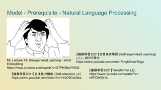 Model - Prerequisite - Natural Language Processing
ML Lecture 14: Unsupervised Learning - Word
Embedding
https://www.youtube.com/watch?v=X7PH3NuYW0Q
【機器學習2021】自注意力機制 (Self-attention) (上)
https://www.youtube.com/watch?v=hYdO9CscNes
【機器學習2021】Transformer (上)
https://www.youtube.com/watch?v=
n9TlOhRjYoc
【機器學習2021】自督導式學習 (Self-supervised Learning)
(二) – BERT簡介
https://www.youtube.com/watch?v=gh0hewYkjgo
 