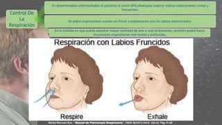 Control De
La
Respiración
En determinadas enfermedades el paciente al sentir dificultad para respirar realiza respiraciones cortas y
frecuentes.
Se piden inspiraciones suaves sin forzar y espiraciones con los labios semicerrados.
En la medida en que pueda expulsar mayor cantidad de aire y más lentamente, también podrá hacer
incursiones respiratorias más lentas y profundas.
Marisé Mercado Rus.- "Manual de Fisioterapia Respiratoria".- ISBN: 84-8473-144-8.- 2da ed. Pag: 51-66
 