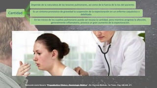 Cantidad
Depende de la naturaleza de las lesiones pulmonares, así como de la fuerza de la tos del paciente.
Es un síntoma pronóstico de gravedad la suspensión de la expectoración en un enfermo caquéctico o
debilitado.
En los inicios de los cuadros pulmonares puede ser escasa la cantidad, pero mientras progrese la afección,
generalmente inflamatorio, provoca un gran aumento de la expectoración.
Raimundo Llanio Navarro "Propedéutica Clínica y Semiología Médica".- Ed. Ciencias Médicas.- 1er Tomo.- Pag: 446-448, 471
 