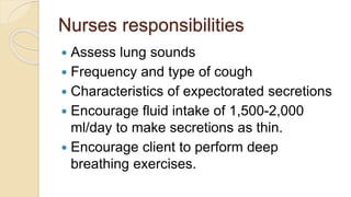Nurses responsibilities
 Assess lung sounds
 Frequency and type of cough
 Characteristics of expectorated secretions
 Encourage fluid intake of 1,500-2,000
ml/day to make secretions as thin.
 Encourage client to perform deep
breathing exercises.
 