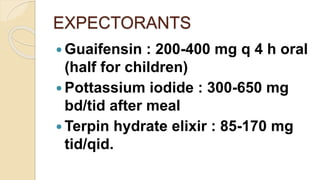 EXPECTORANTS
 Guaifensin : 200-400 mg q 4 h oral
(half for children)
 Pottassium iodide : 300-650 mg
bd/tid after meal
 Terpin hydrate elixir : 85-170 mg
tid/qid.
 
