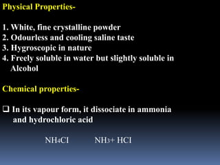 Physical Properties-
1. White, fine crystalline powder
2. Odourless and cooling saline taste
3. Hygroscopic in nature
4. Freely soluble in water but slightly soluble in
Alcohol
Chemical properties-
 In its vapour form, it dissociate in ammonia
and hydrochloric acid
NH4CI NH3+ HCI
 