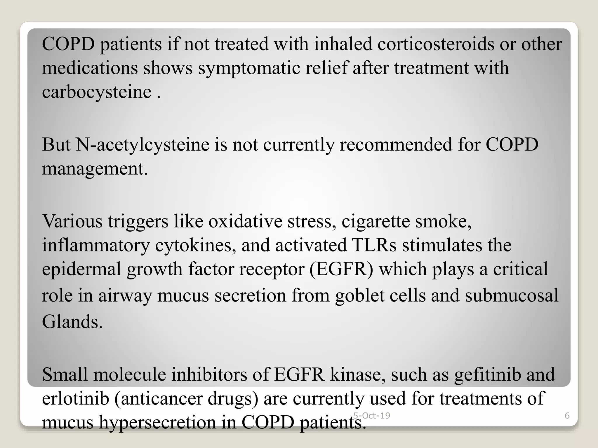 COPD patients if not treated with inhaled corticosteroids or other
medications shows symptomatic relief after treatment with
carbocysteine .
But N-acetylcysteine is not currently recommended for COPD
management.
Various triggers like oxidative stress, cigarette smoke,
inflammatory cytokines, and activated TLRs stimulates the
epidermal growth factor receptor (EGFR) which plays a critical
role in airway mucus secretion from goblet cells and submucosal
Glands.
Small molecule inhibitors of EGFR kinase, such as gefitinib and
erlotinib (anticancer drugs) are currently used for treatments of
mucus hypersecretion in COPD patients.
5-Oct-19 6
 