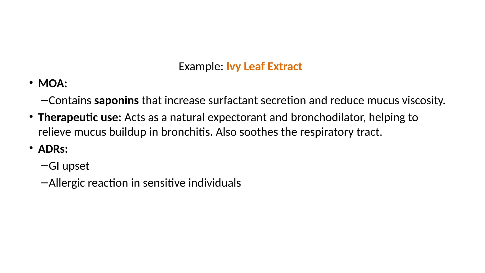 Example: Ivy Leaf Extract
• MOA:
–Contains saponins that increase surfactant secretion and reduce mucus viscosity.
• Therapeutic use: Acts as a natural expectorant and bronchodilator, helping to
relieve mucus buildup in bronchitis. Also soothes the respiratory tract.
• ADRs:
–GI upset
–Allergic reaction in sensitive individuals
 